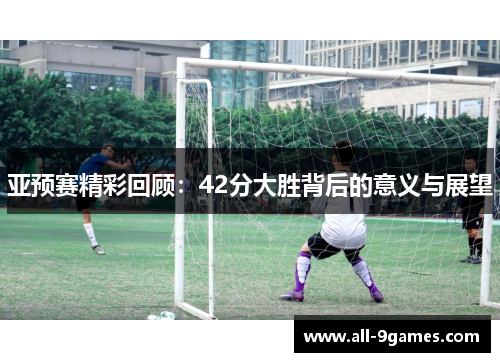 亚预赛精彩回顾：42分大胜背后的意义与展望