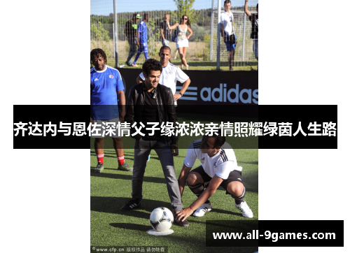 齐达内与恩佐深情父子缘浓浓亲情照耀绿茵人生路 齐达内与恩佐深情父子缘浓浓亲情照耀绿茵人生路
